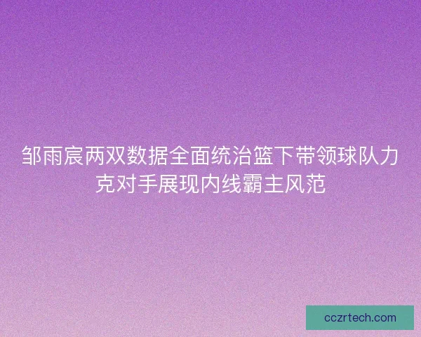 邹雨宸两双数据全面统治篮下带领球队力克对手展现内线霸主风范