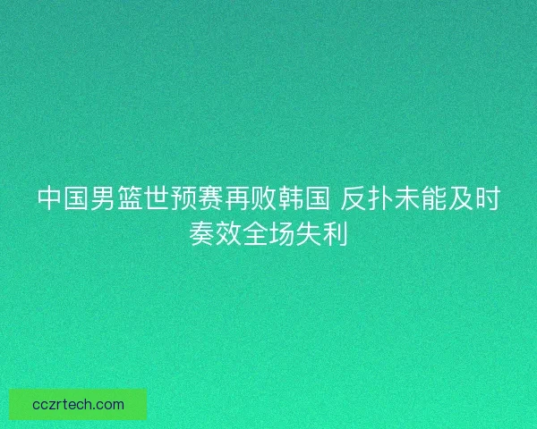 中国男篮世预赛再败韩国 反扑未能及时奏效全场失利