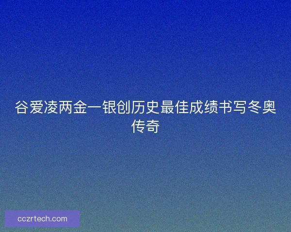 谷爱凌两金一银创历史最佳成绩书写冬奥传奇