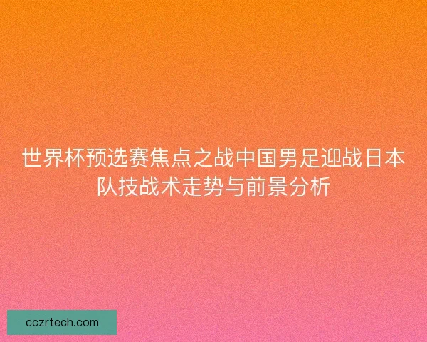 世界杯预选赛焦点之战中国男足迎战日本队技战术走势与前景分析