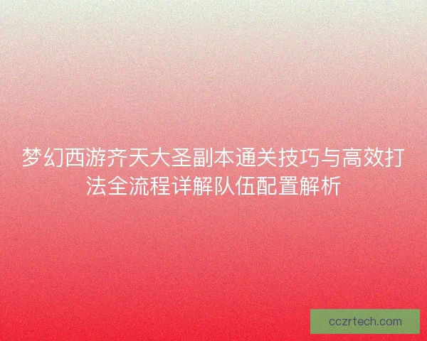 梦幻西游齐天大圣副本通关技巧与高效打法全流程详解队伍配置解析