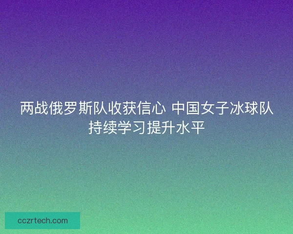 两战俄罗斯队收获信心 中国女子冰球队持续学习提升水平