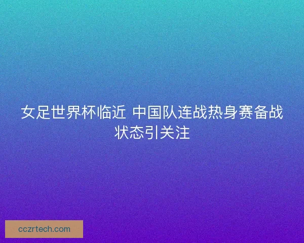 女足世界杯临近 中国队连战热身赛备战状态引关注