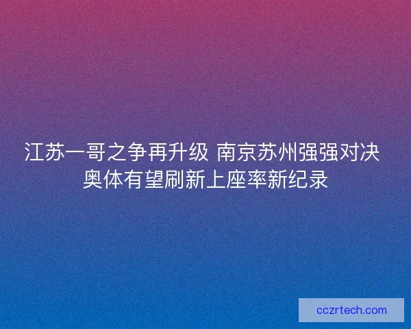 江苏一哥之争再升级 南京苏州强强对决 奥体有望刷新上座率新纪录
