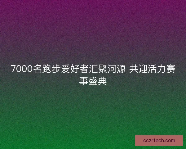 7000名跑步爱好者汇聚河源 共迎活力赛事盛典