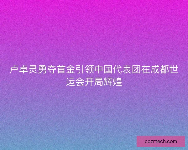 卢卓灵勇夺首金引领中国代表团在成都世运会开局辉煌