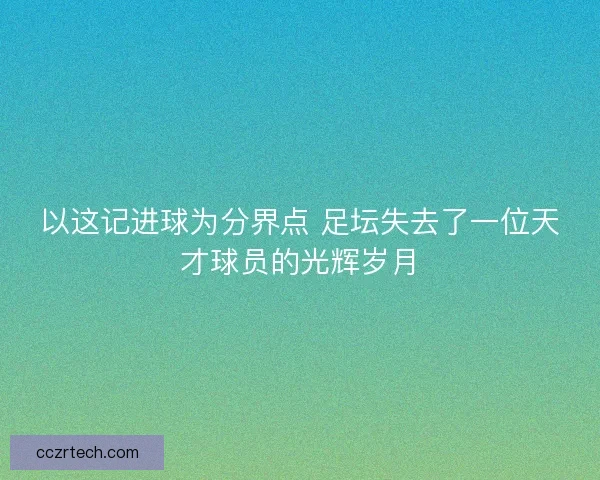 以这记进球为分界点 足坛失去了一位天才球员的光辉岁月