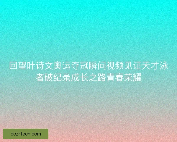 回望叶诗文奥运夺冠瞬间视频见证天才泳者破纪录成长之路青春荣耀