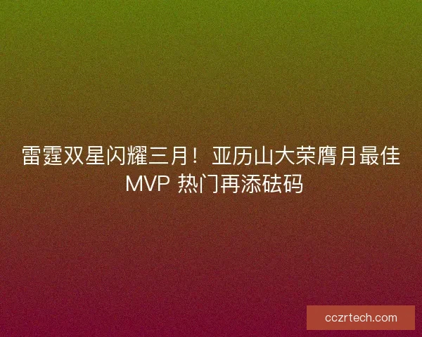 雷霆双星闪耀三月！亚历山大荣膺月最佳 MVP 热门再添砝码