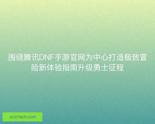 围绕腾讯DNF手游官网为中心打造极致冒险新体验指南升级勇士征程